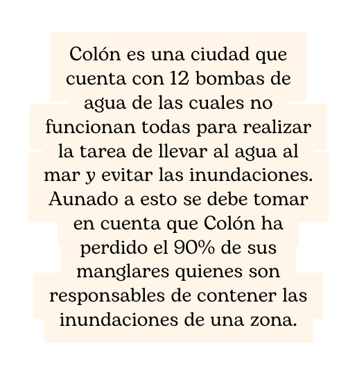 Colón es una ciudad que cuenta con 12 bombas de agua de las cuales no funcionan todas para realizar la tarea de llevar al agua al mar y evitar las inundaciones Aunado a esto se debe tomar en cuenta que Colón ha perdido el 90 de sus manglares quienes son responsables de contener las inundaciones de una zona